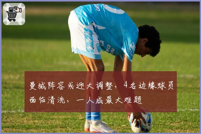 曼城阵容或迎大调整，4名边缘球员面临清洗，一人成最大难题