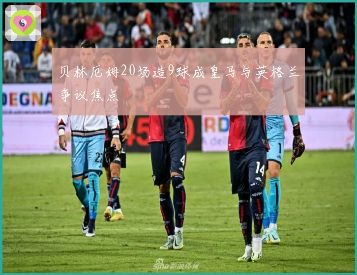 贝林厄姆20场造9球成皇马与英格兰争议焦点