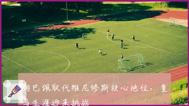 姆巴佩取代维尼修斯核心地位，皇马生涯迎来挑战