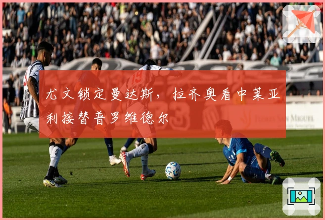 尤文锁定曼达斯，拉齐奥看中莱亚利接替普罗维德尔