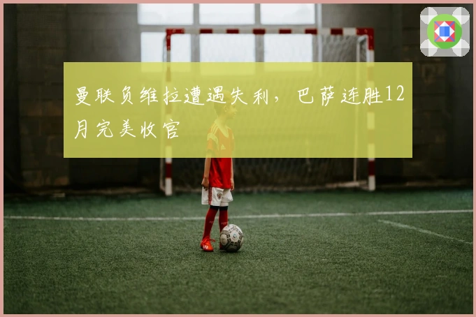 曼联负维拉遭遇失利，巴萨连胜12月完美收官