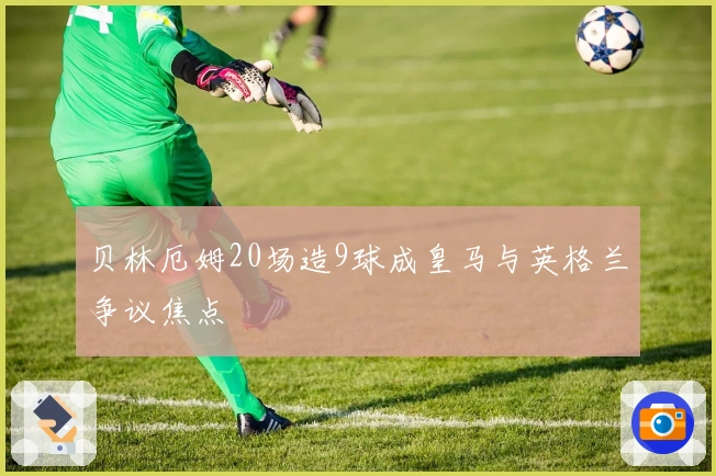 贝林厄姆20场造9球成皇马与英格兰争议焦点