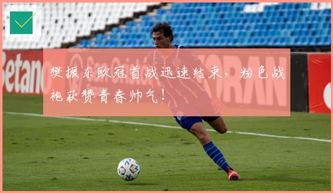 樊振东欧冠首战迅速结束，粉色战袍获赞青春帅气！